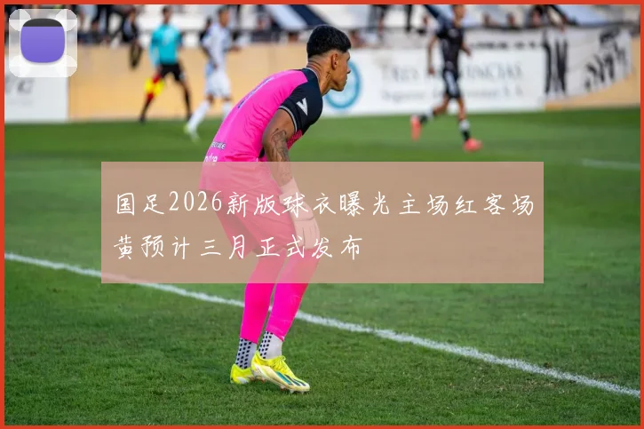 国足2026新版球衣曝光主场红客场黄预计三月正式发布