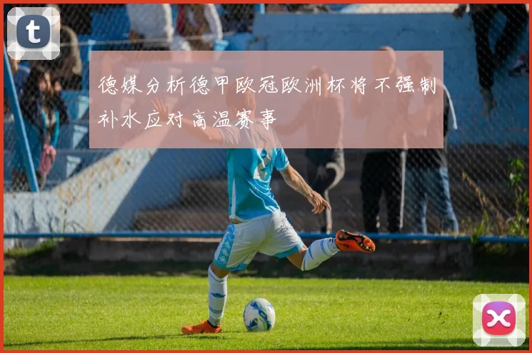 德媒分析德甲欧冠欧洲杯将不强制补水应对高温赛事