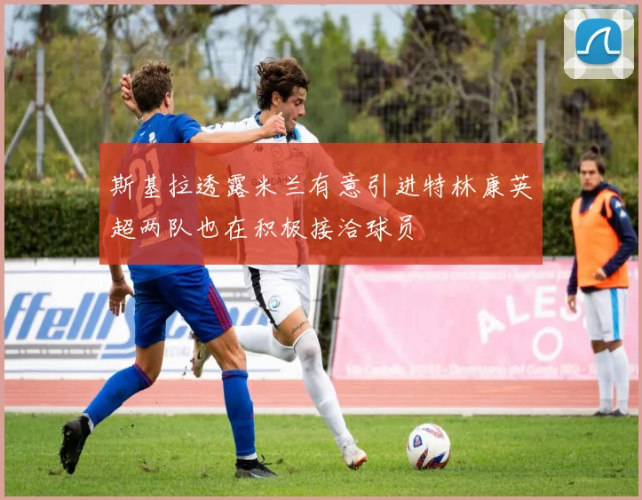 斯基拉透露米兰有意引进特林康英超两队也在积极接洽球员