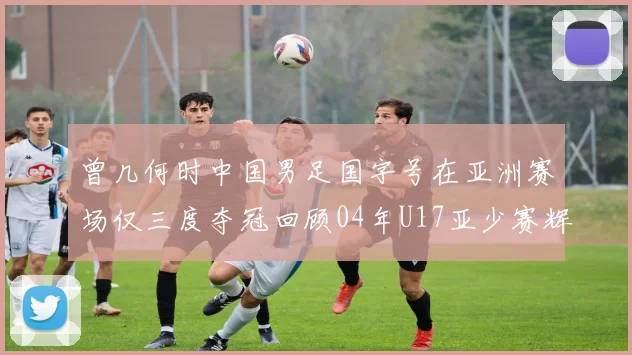 曾几何时中国男足国字号在亚洲赛场仅三度夺冠回顾04年U17亚少赛辉煌时刻