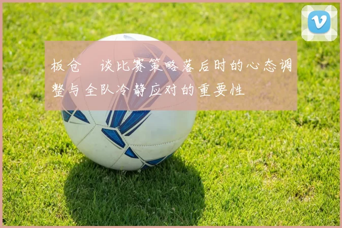 板仓滉谈比赛策略落后时的心态调整与全队冷静应对的重要性