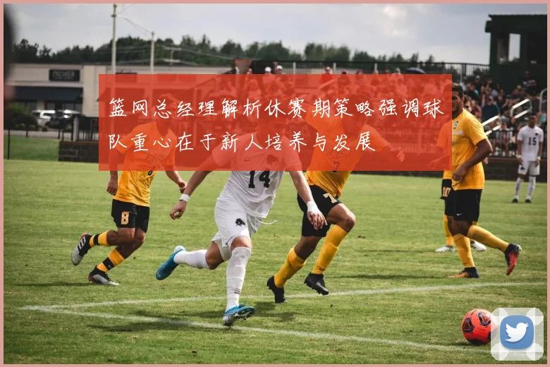 篮网总经理解析休赛期策略强调球队重心在于新人培养与发展