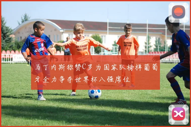 马丁内斯称赞C罗为国家队榜样葡萄牙全力争夺世界杯八强席位