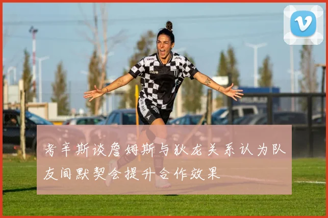 考辛斯谈詹姆斯与狄龙关系认为队友间默契会提升合作效果