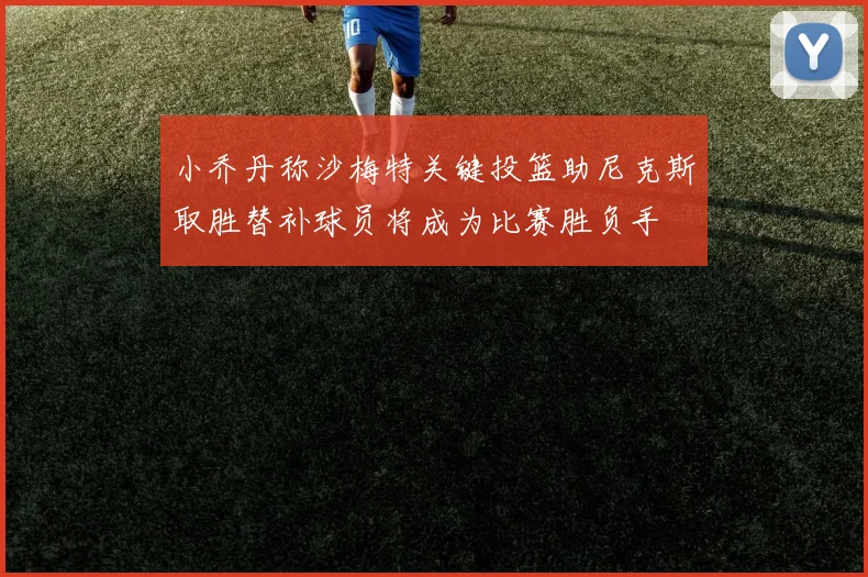 小乔丹称沙梅特关键投篮助尼克斯取胜替补球员将成为比赛胜负手