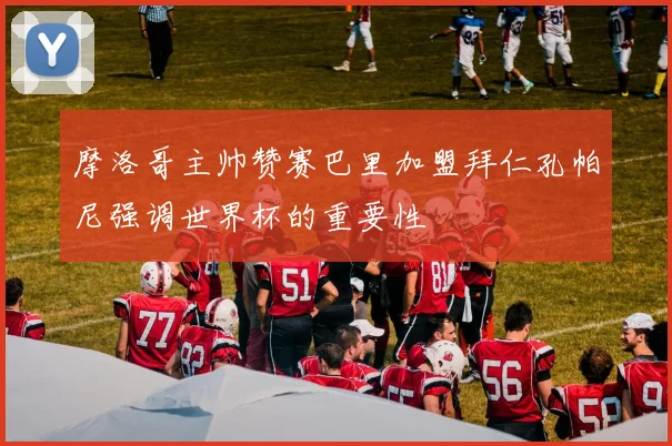 摩洛哥主帅赞赛巴里加盟拜仁孔帕尼强调世界杯的重要性