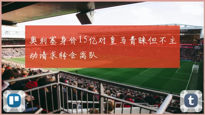 奥利塞身价15亿对皇马青睐但不主动请求转会离队