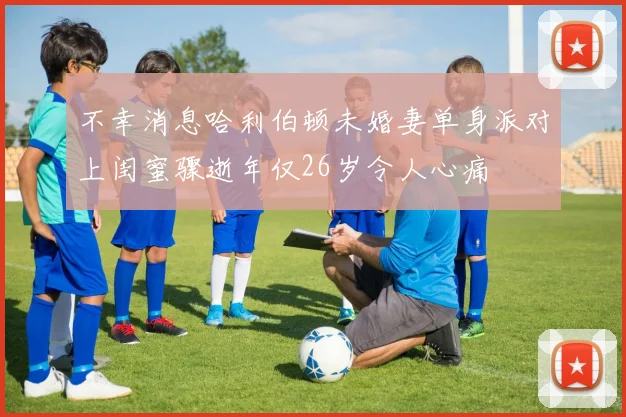 不幸消息哈利伯顿未婚妻单身派对上闺蜜骤逝年仅26岁令人心痛