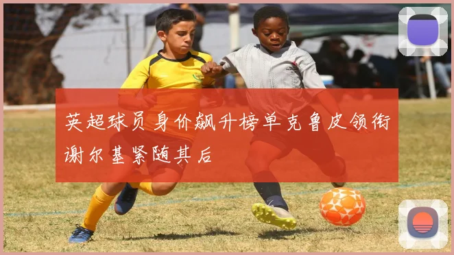 英超球员身价飙升榜单克鲁皮领衔谢尔基紧随其后