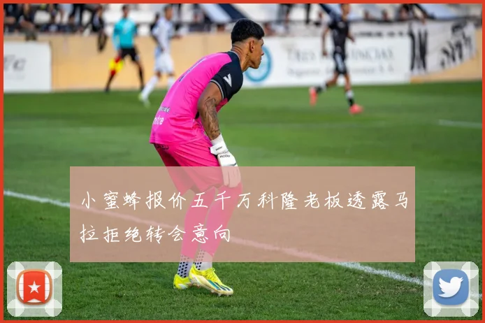小蜜蜂报价五千万科隆老板透露马拉拒绝转会意向