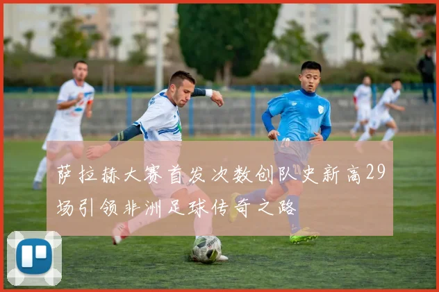 萨拉赫大赛首发次数创队史新高29场引领非洲足球传奇之路