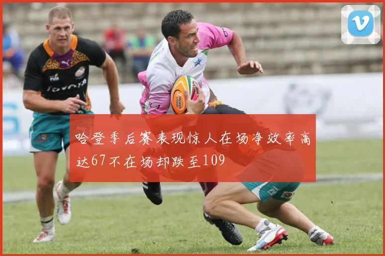 哈登季后赛表现惊人在场净效率高达67不在场却跌至109