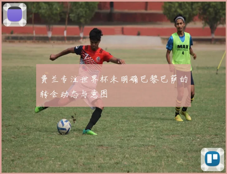 费兰专注世界杯未明确巴黎巴萨的转会动态与意图