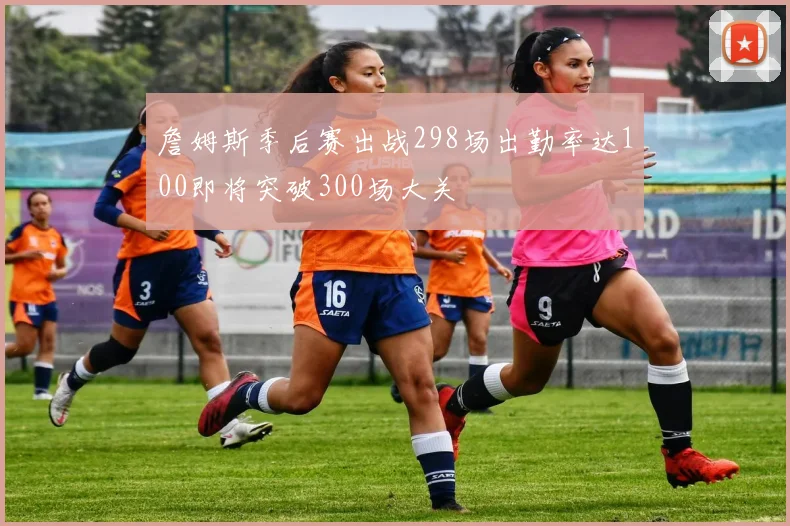 詹姆斯季后赛出战298场出勤率达100即将突破300场大关