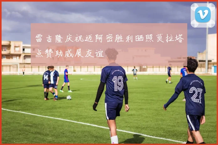 雷吉隆庆祝迈阿密胜利晒照莫拉塔点赞助威展友谊