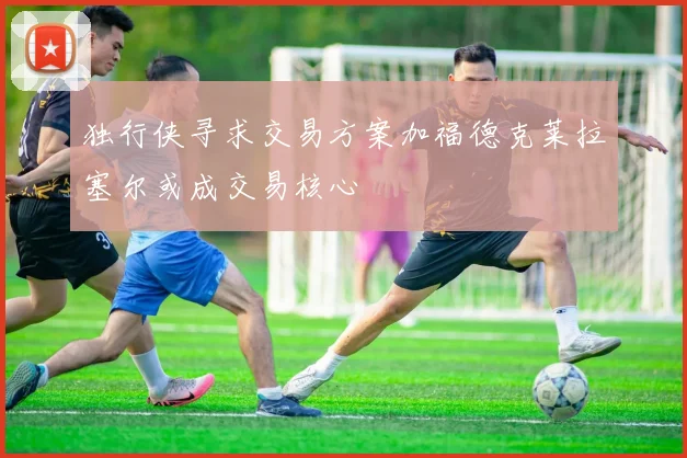 独行侠寻求交易方案加福德克莱拉塞尔或成交易核心