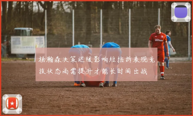 杨瀚森决策迟缓影响短挡拆表现竞技状态尚需提升才能长时间出战