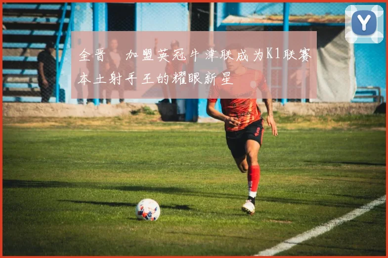 全晋旴加盟英冠牛津联成为K1联赛本土射手王的耀眼新星